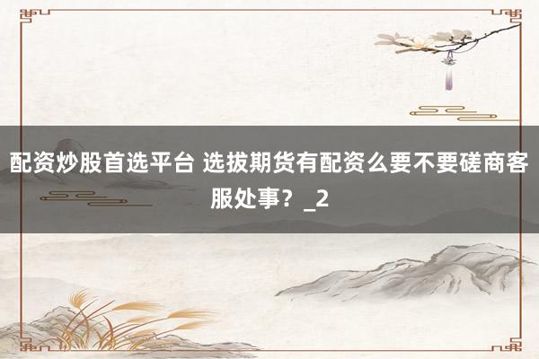 配资炒股首选平台 选拔期货有配资么要不要磋商客服处事？_2