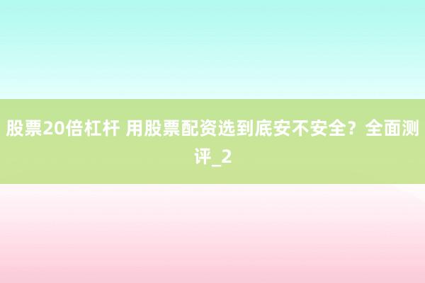 股票20倍杠杆 用股票配资选到底安不安全？全面测评_2