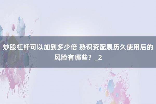 炒股杠杆可以加到多少倍 熟识资配展历久使用后的风险有哪些？_2