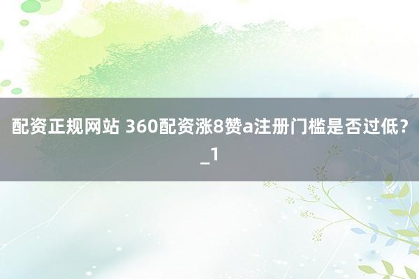 配资正规网站 360配资涨8赞a注册门槛是否过低？_1