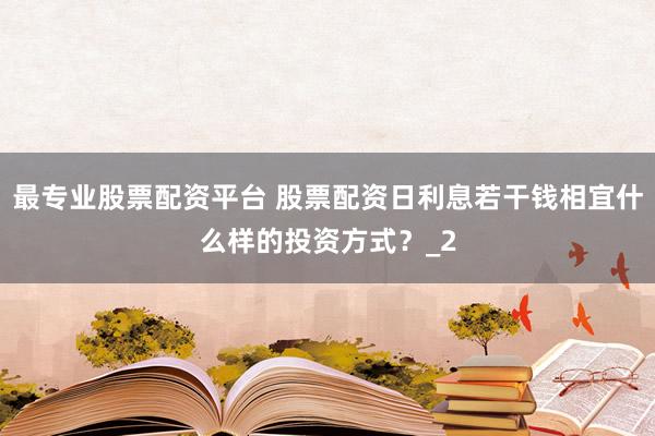 最专业股票配资平台 股票配资日利息若干钱相宜什么样的投资方式？_2