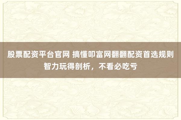 股票配资平台官网 搞懂叩富网翻翻配资首选规则智力玩得剖析，不看必吃亏